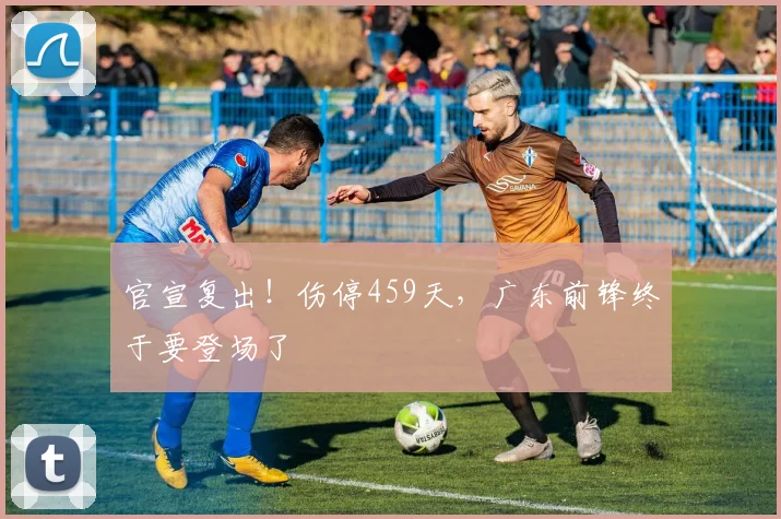 官宣复出！伤停459天，广东前锋终于要登场了